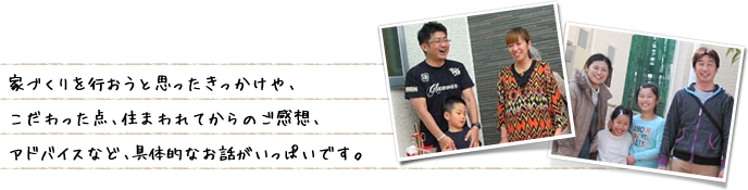 家づくりを行おうと思ったきっかけや、こだわった点、住まわれてからのご感想、アドバイスなど、具体的なお話がいっぱいです。